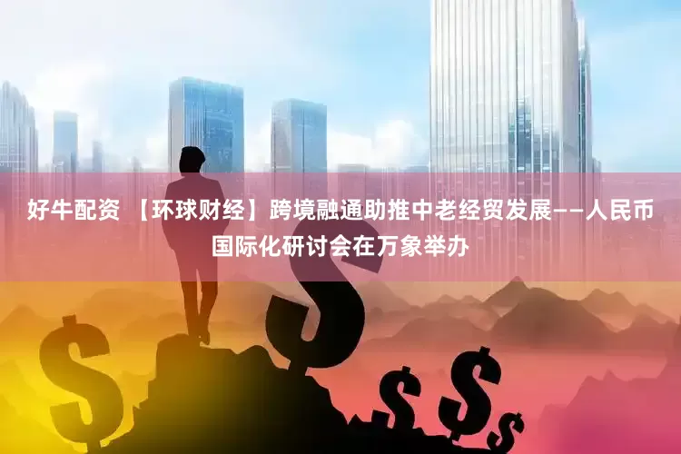 好牛配资 【环球财经】跨境融通助推中老经贸发展——人民币国际化研讨会在万象举办