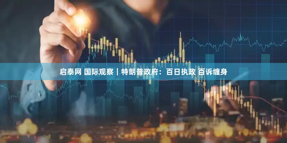启泰网 国际观察｜特朗普政府：百日执政 百诉缠身