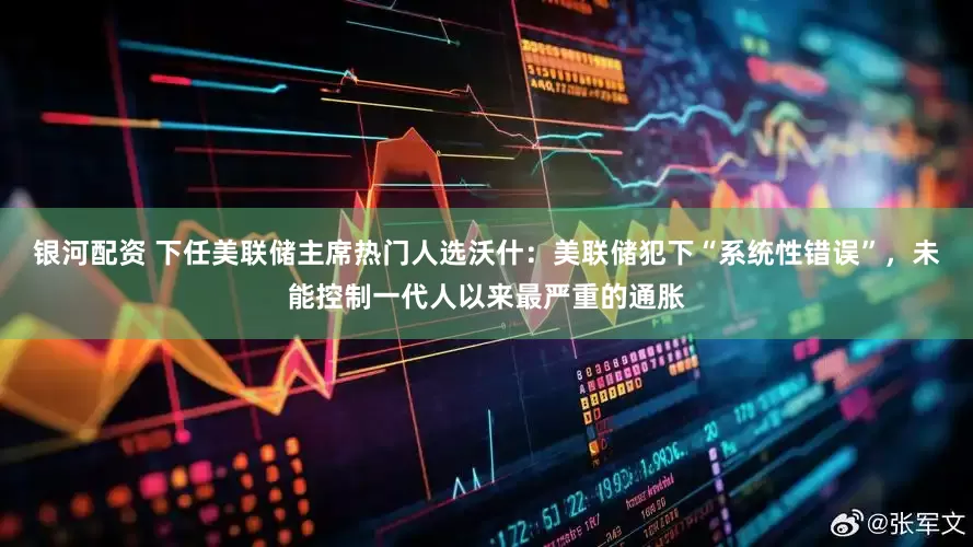银河配资 下任美联储主席热门人选沃什：美联储犯下“系统性错误”，未能控制一代人以来最严重的通胀