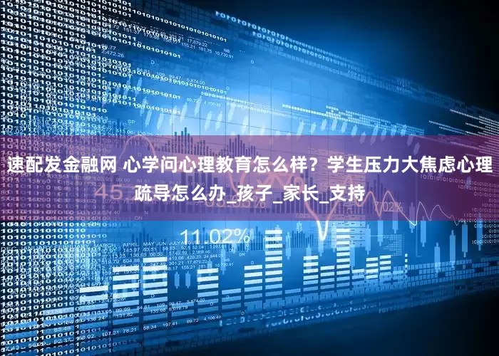 速配发金融网 心学问心理教育怎么样？学生压力大焦虑心理疏导怎么办_孩子_家长_支持