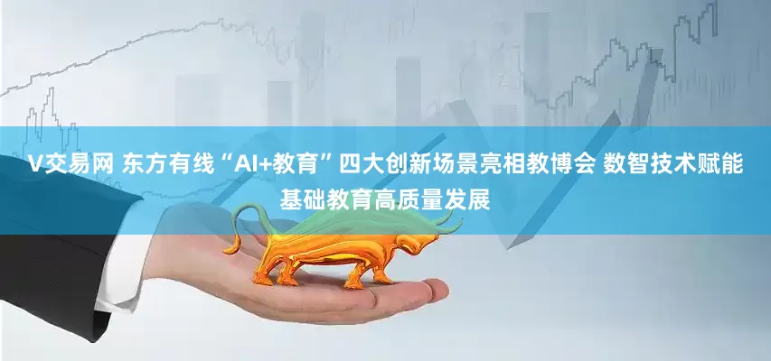V交易网 东方有线“AI+教育”四大创新场景亮相教博会 数智技术赋能基础教育高质量发展