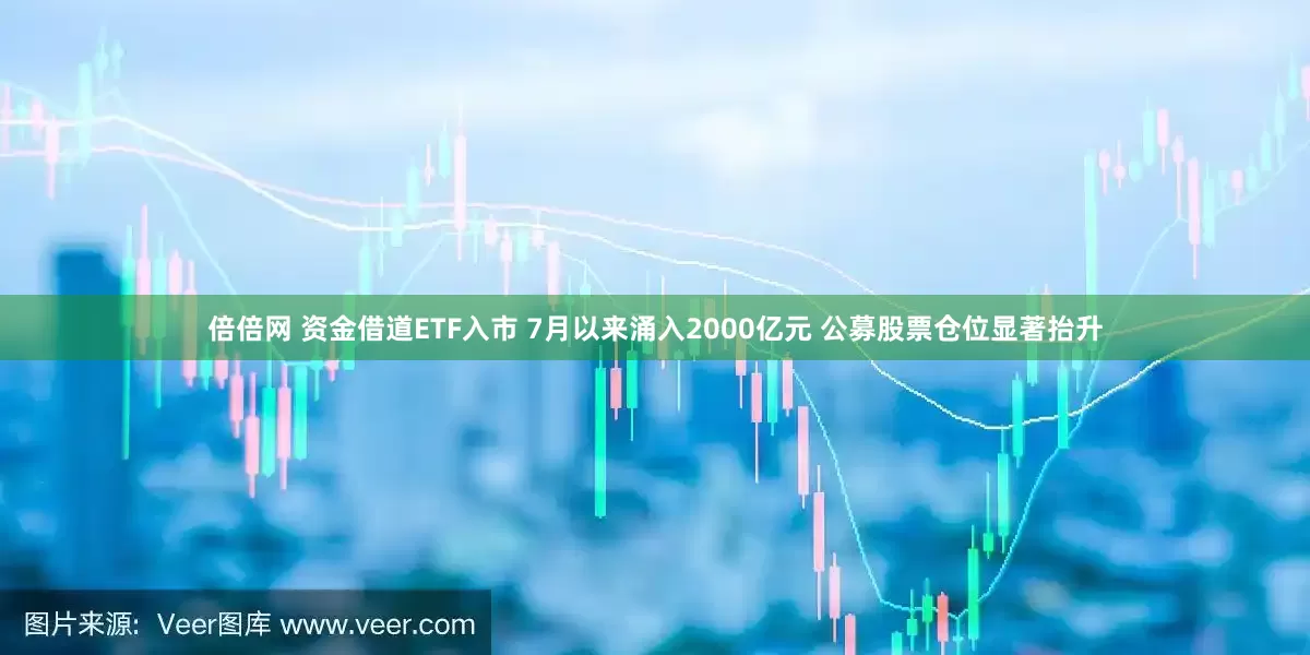 倍倍网 资金借道ETF入市 7月以来涌入2000亿元 公募股票仓位显著抬升