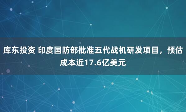 库东投资 印度国防部批准五代战机研发项目，预估成本近17.6亿美元