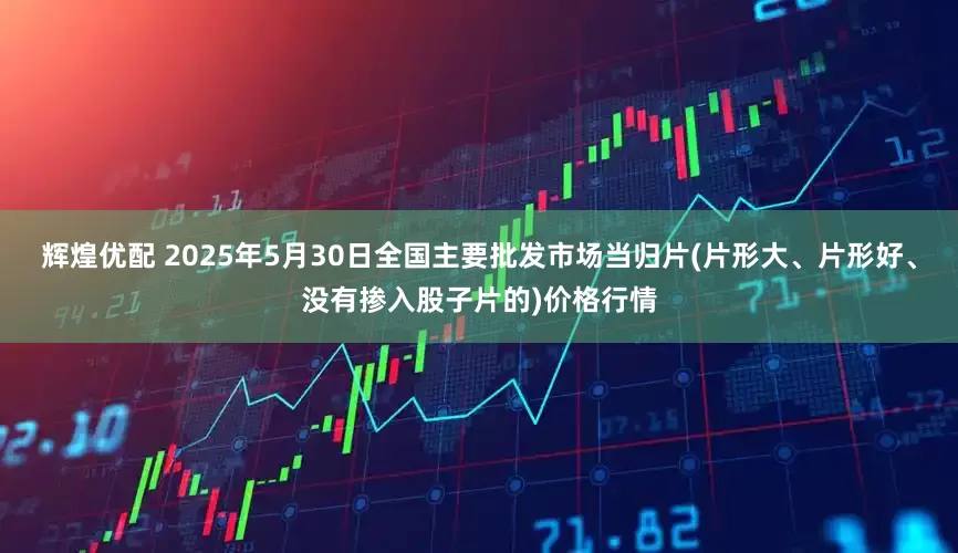 辉煌优配 2025年5月30日全国主要批发市场当归片(片形大、片形好、没有掺入股子片的)价格行情
