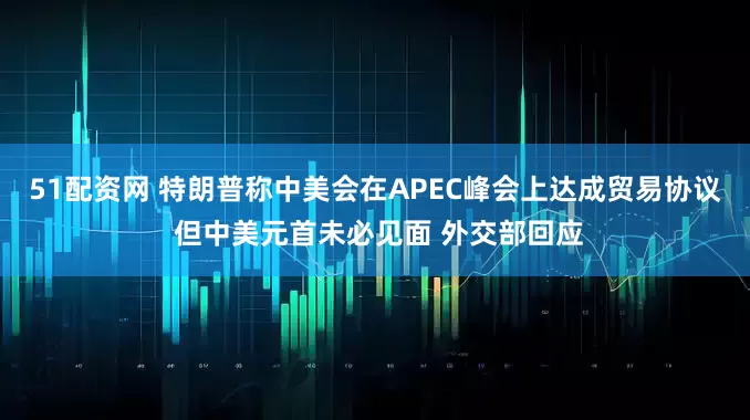 51配资网 特朗普称中美会在APEC峰会上达成贸易协议 但中美元首未必见面 外交部回应