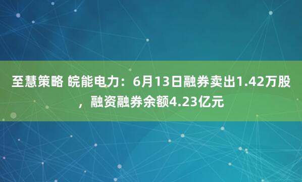 至慧策略 皖能电力：6月13日融券卖出1.42万股，融资融券余额4.23亿元