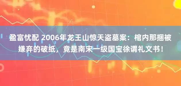 盈富忧配 2006年龙王山惊天盗墓案：棺内那捆被嫌弃的破纸，竟是南宋一级国宝徐谓礼文书！