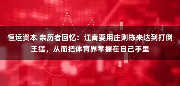 恒运资本 亲历者回忆：江青要用庄则栋来达到打倒王猛，从而把体育界掌握在自己手里